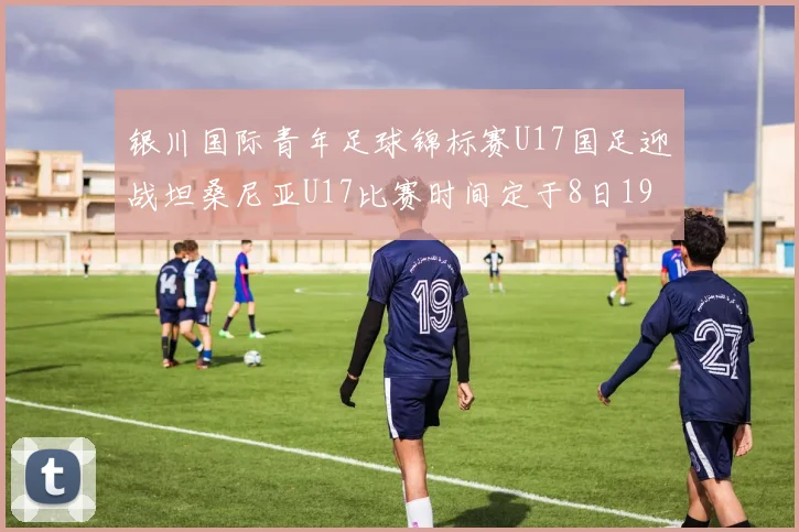 银川国际青年足球锦标赛U17国足迎战坦桑尼亚U17比赛时间定于8日19点35分