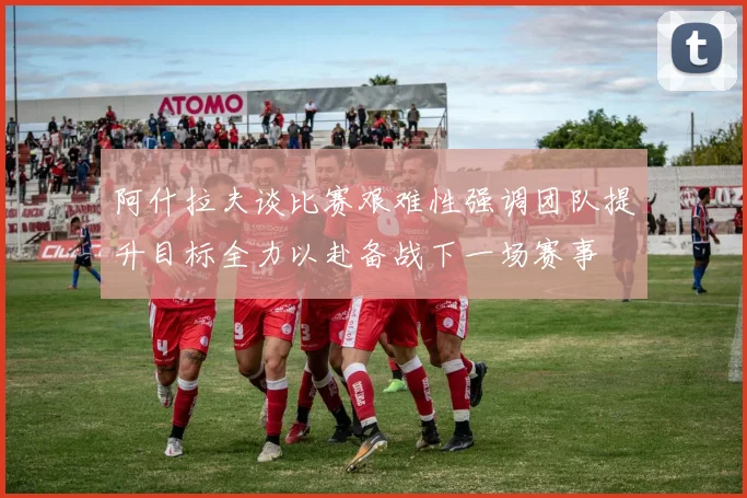 阿什拉夫谈比赛艰难性强调团队提升目标全力以赴备战下一场赛事