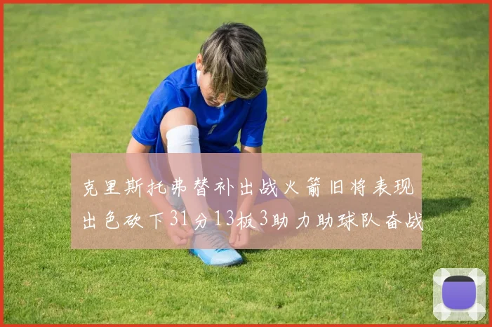 克里斯托弗替补出战火箭旧将表现出色砍下31分13板3助力助球队奋战