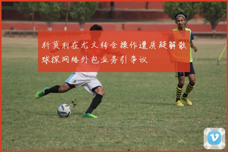 科莫利在尤文转会操作遭质疑解散球探网络外包业务引争议