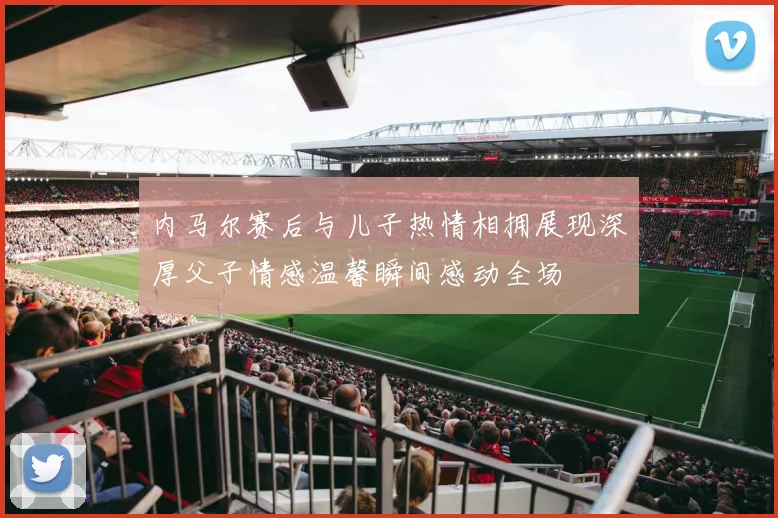 内马尔赛后与儿子热情相拥展现深厚父子情感温馨瞬间感动全场