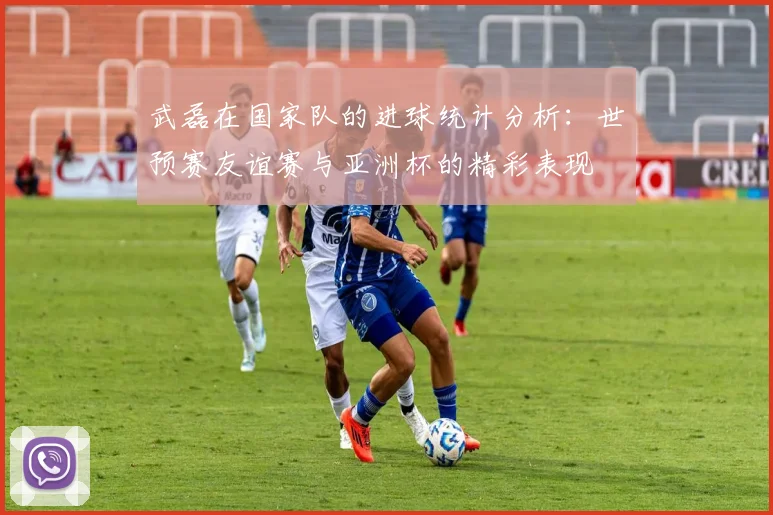 武磊在国家队的进球统计分析：世预赛友谊赛与亚洲杯的精彩表现