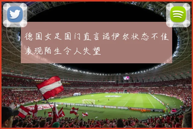 德国女足国门直言诺伊尔状态不佳表现陌生令人失望