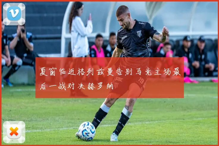 夏窗临近格列兹曼告别马竞主场最后一战对决赫罗纳