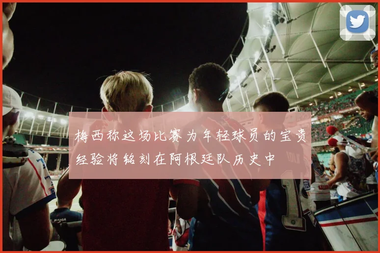 梅西称这场比赛为年轻球员的宝贵经验将铭刻在阿根廷队历史中