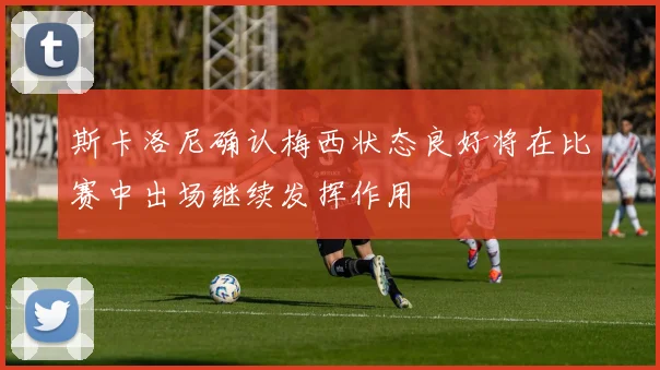 斯卡洛尼确认梅西状态良好将在比赛中出场继续发挥作用