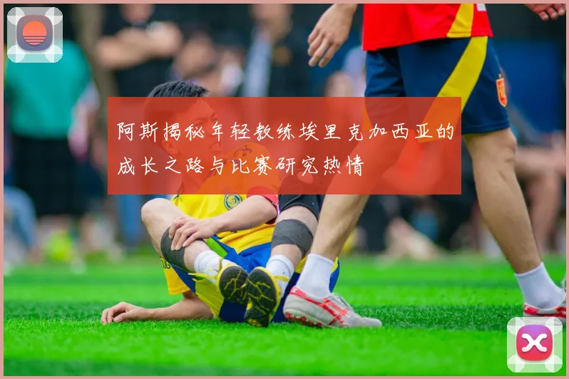 阿斯揭秘年轻教练埃里克加西亚的成长之路与比赛研究热情