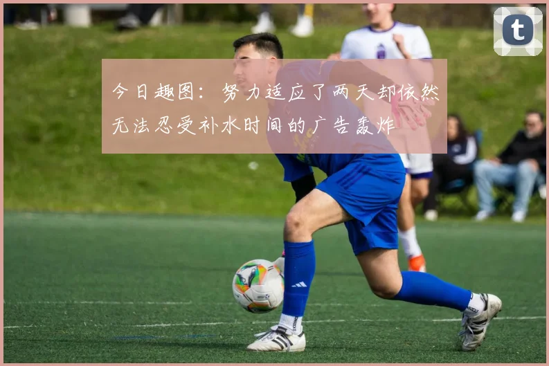 今日趣图：努力适应了两天却依然无法忍受补水时间的广告轰炸