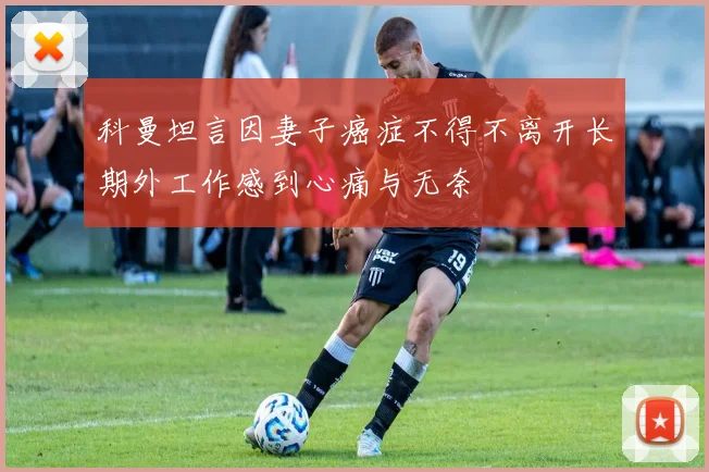 科曼坦言因妻子癌症不得不离开长期外工作感到心痛与无奈