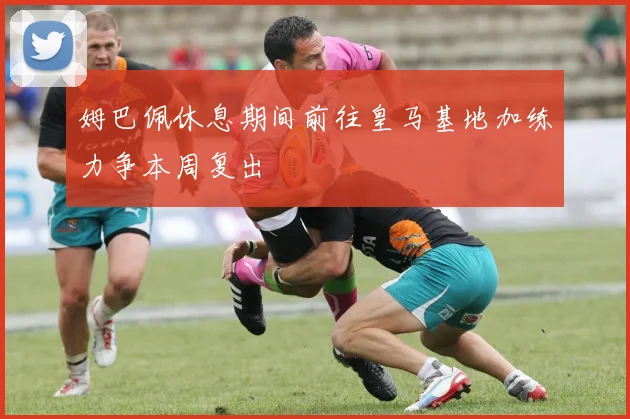 姆巴佩休息期间前往皇马基地加练力争本周复出
