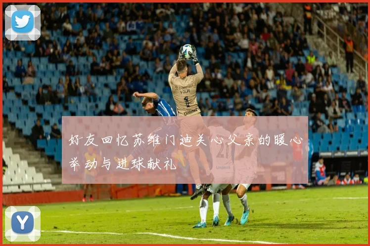 好友回忆苏维门迪关心父亲的暖心举动与进球献礼