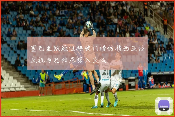 塞巴里欧冠惊艳破门模仿穆西亚拉庆祝与孔帕尼深入交流