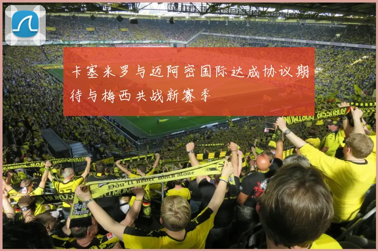 卡塞米罗与迈阿密国际达成协议期待与梅西共战新赛季