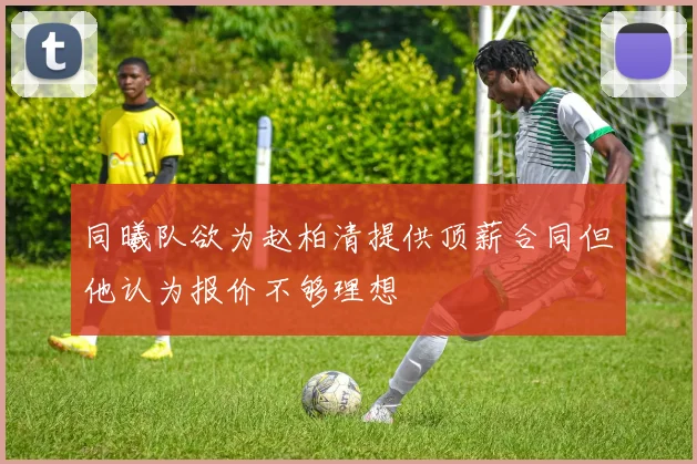 同曦队欲为赵柏清提供顶薪合同但他认为报价不够理想