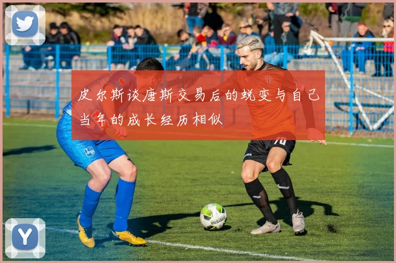 皮尔斯谈唐斯交易后的蜕变与自己当年的成长经历相似