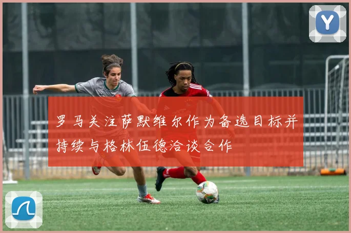 罗马关注萨默维尔作为备选目标并持续与格林伍德洽谈合作