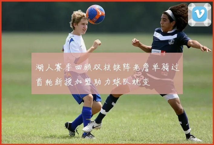 湖人赛季回顾双核缺阵老詹单骑过首轮新援加盟助力球队蜕变