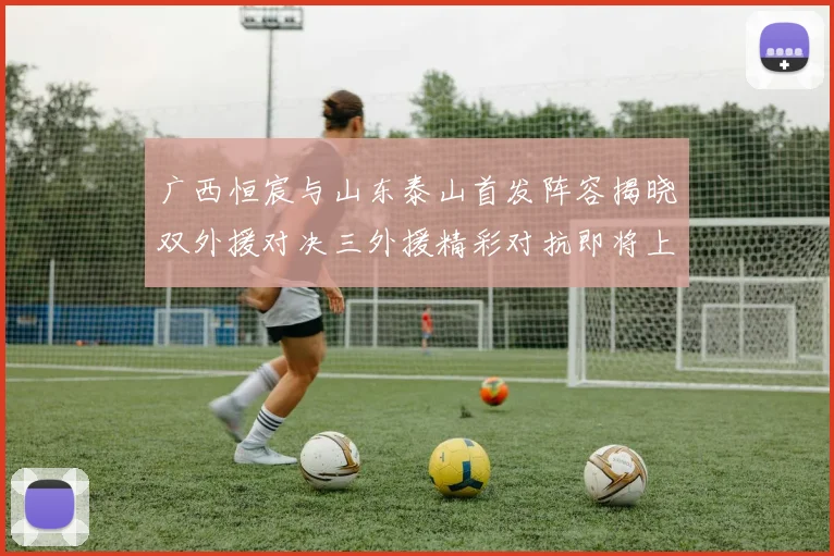 广西恒宸与山东泰山首发阵容揭晓双外援对决三外援精彩对抗即将上演